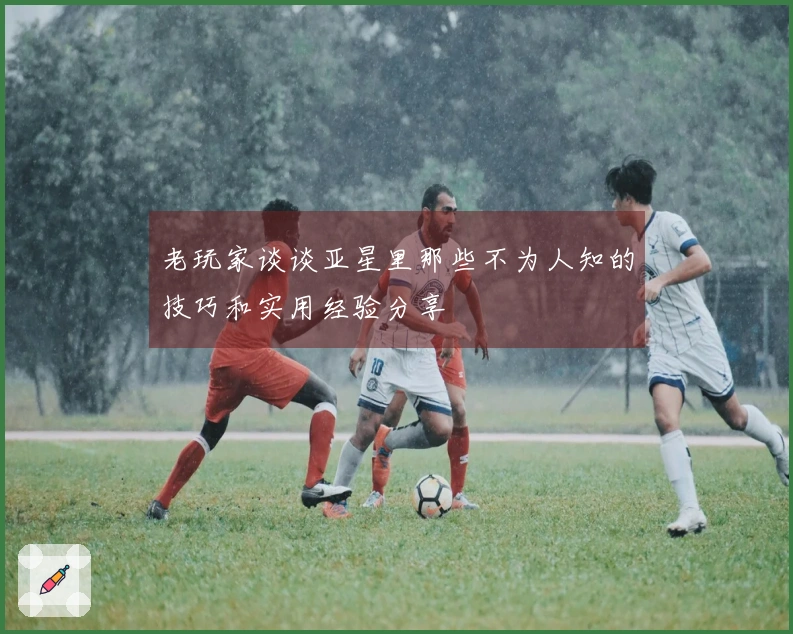 老玩家谈谈亚星里那些不为人知的技巧和实用经验分享
