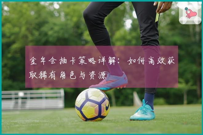 金年会抽卡策略详解：如何高效获取稀有角色与资源