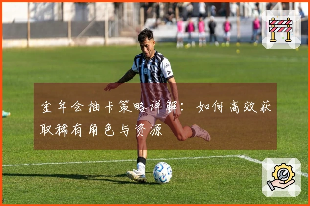 金年会抽卡策略详解：如何高效获取稀有角色与资源